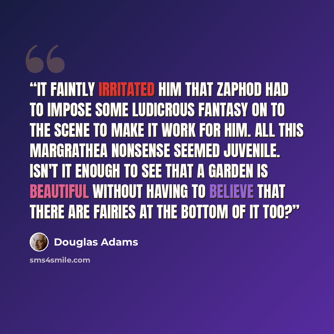 “It faintly irritated him that Zaphod had to impose some ludicrous fantasy on to the scene to make it work for him. All this Margrathea nonsense seemed juvenile. Isn't it enough to see that a garden is beautiful without having to believe that there are fairies at the bottom of it too?” quote by Douglas Adams