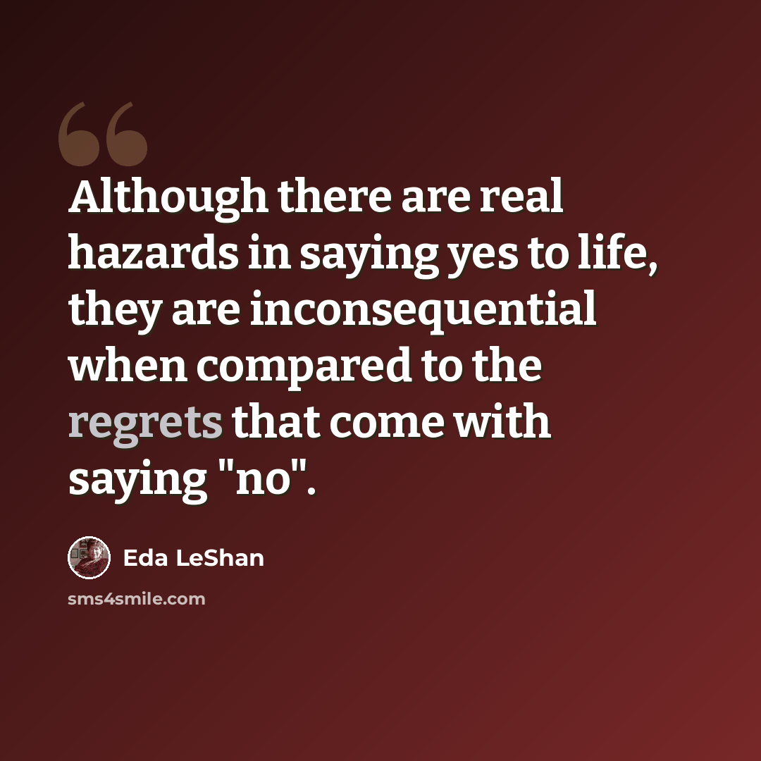 “Although there are real hazards in saying yes to life, they are inconsequential when compared to the regrets that come with saying "no".” quote by Eda LeShan