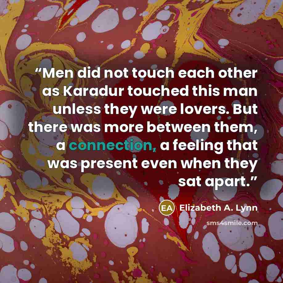 “Men did not touch each other as Karadur touched this man unless they were lovers. But there was more between them, a connection, a feeling that was present even when they sat apart.” quote by Elizabeth A. Lynn