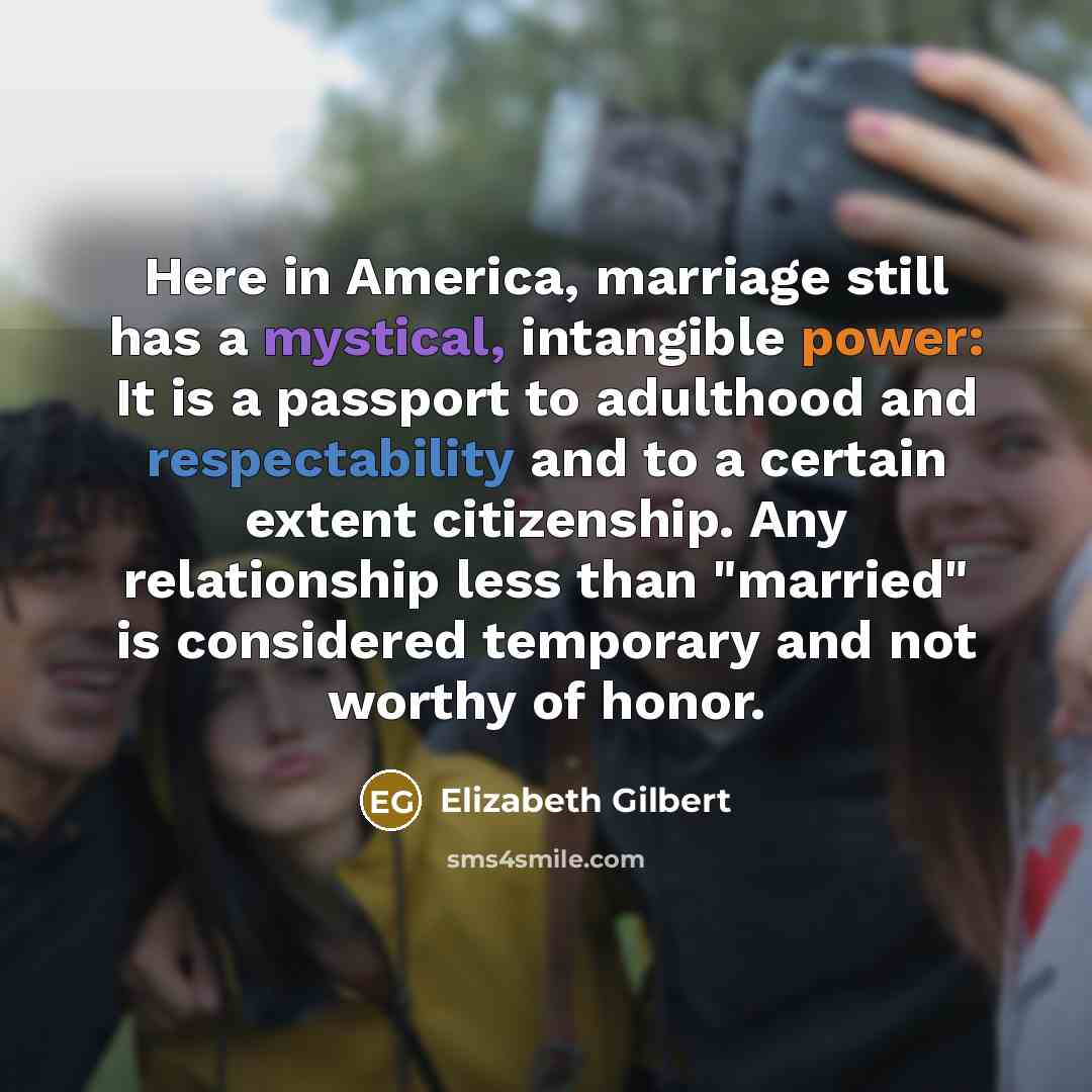 “Here in America, marriage still has a mystical, intangible power: It is a passport to adulthood and respectability and to a certain extent citizenship. Any relationship less than "married" is considered temporary and not worthy of honor.” quote by Elizabeth Gilbert