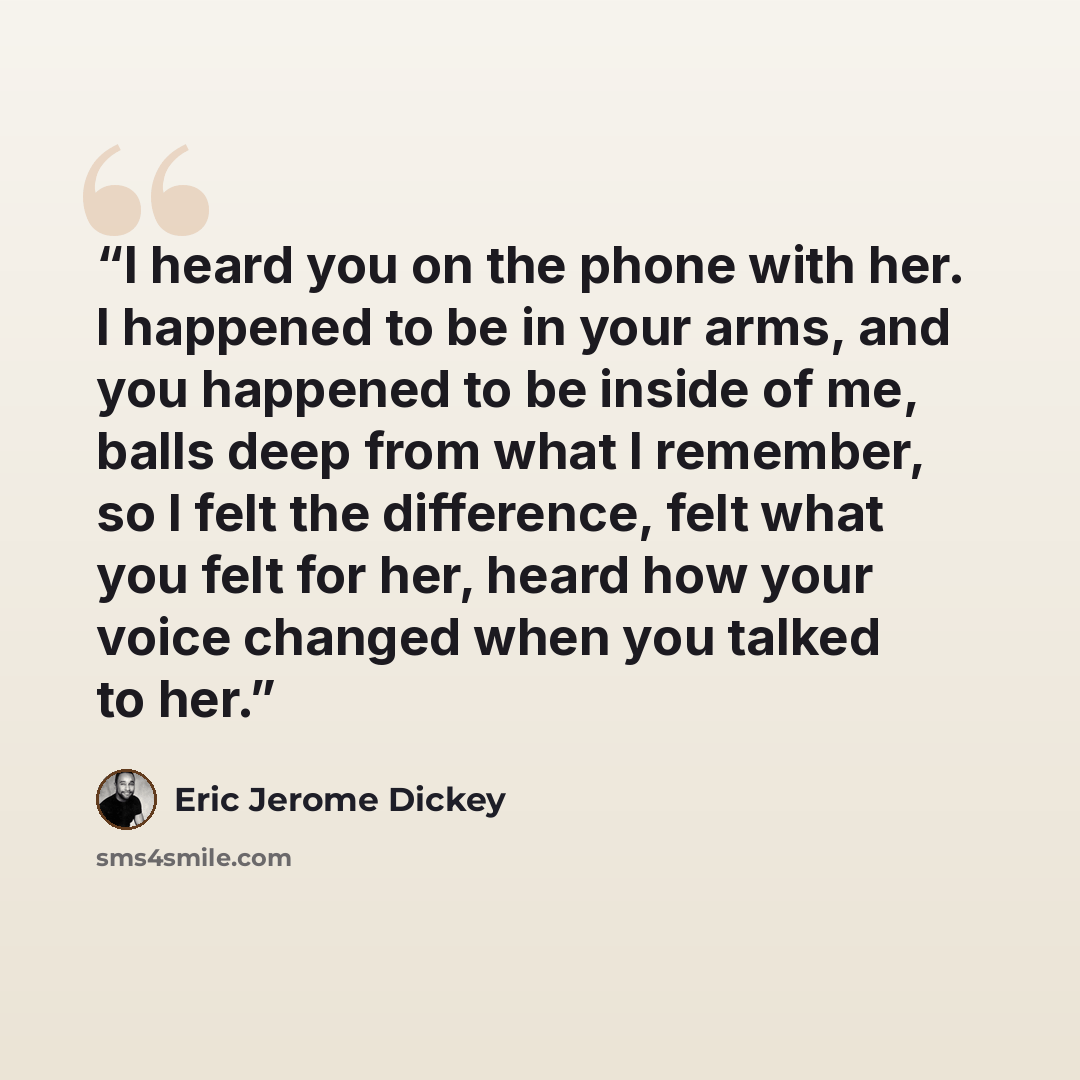 “I heard you on the phone with her. I happened to be in your arms, and you happened to be inside of me, balls deep from what I remember, so I felt the difference, felt what you felt for her, heard how your voice changed when you talked to her.” quote by Eric Jerome Dickey
