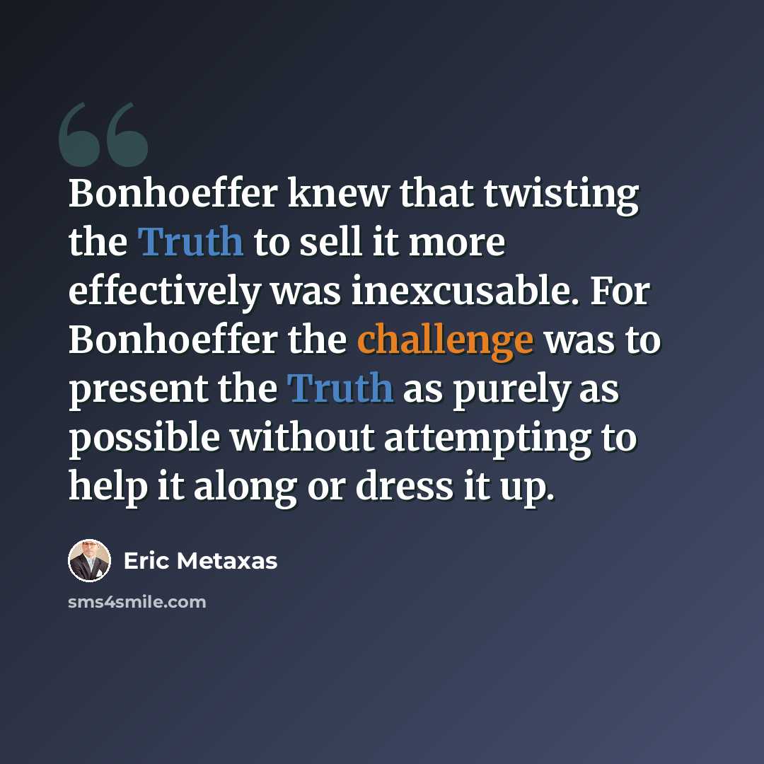 “Bonhoeffer knew that twisting the Truth to sell it more effectively was inexcusable. For Bonhoeffer the challenge was to present the Truth as purely as possible without attempting to help it along or dress it up.” quote by Eric Metaxas