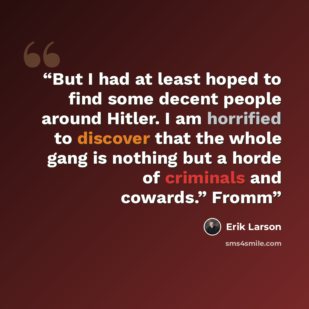 “But I had at least hoped to find some decent people around Hitler. I am horrified to discover that the whole gang is nothing but a horde of criminals and cowards.” Fromm” quote by Erik Larson