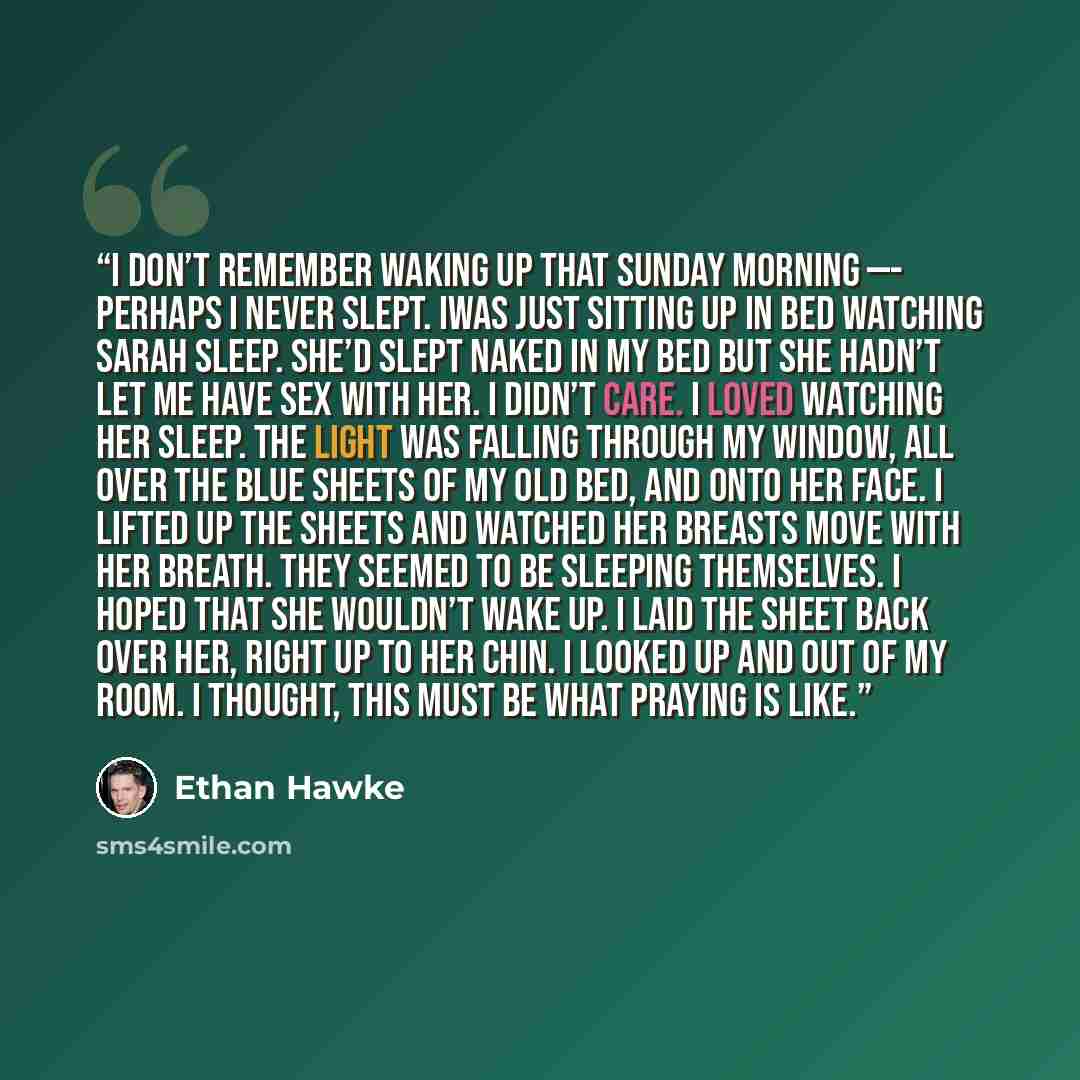 “I don’t remember waking up that Sunday morning —- perhaps I never slept. Iwas just sitting up in bed watching Sarah sleep. She’d slept naked in my bed but she hadn’t let me have sex with her. I didn’t care. I loved watching her sleep. The light was falling through my window, all over the blue…” quote by Ethan Hawke