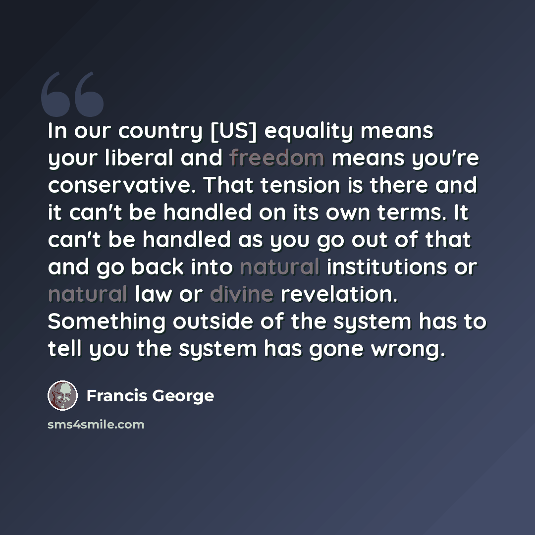 “In our country [US] equality means your liberal and freedom means you're conservative. That tension is there and it can't be handled on its own terms. It can't be handled as you go out of that and go back into natural institutions or natural law or divine revelation. Something outside of the…” quote by Francis George