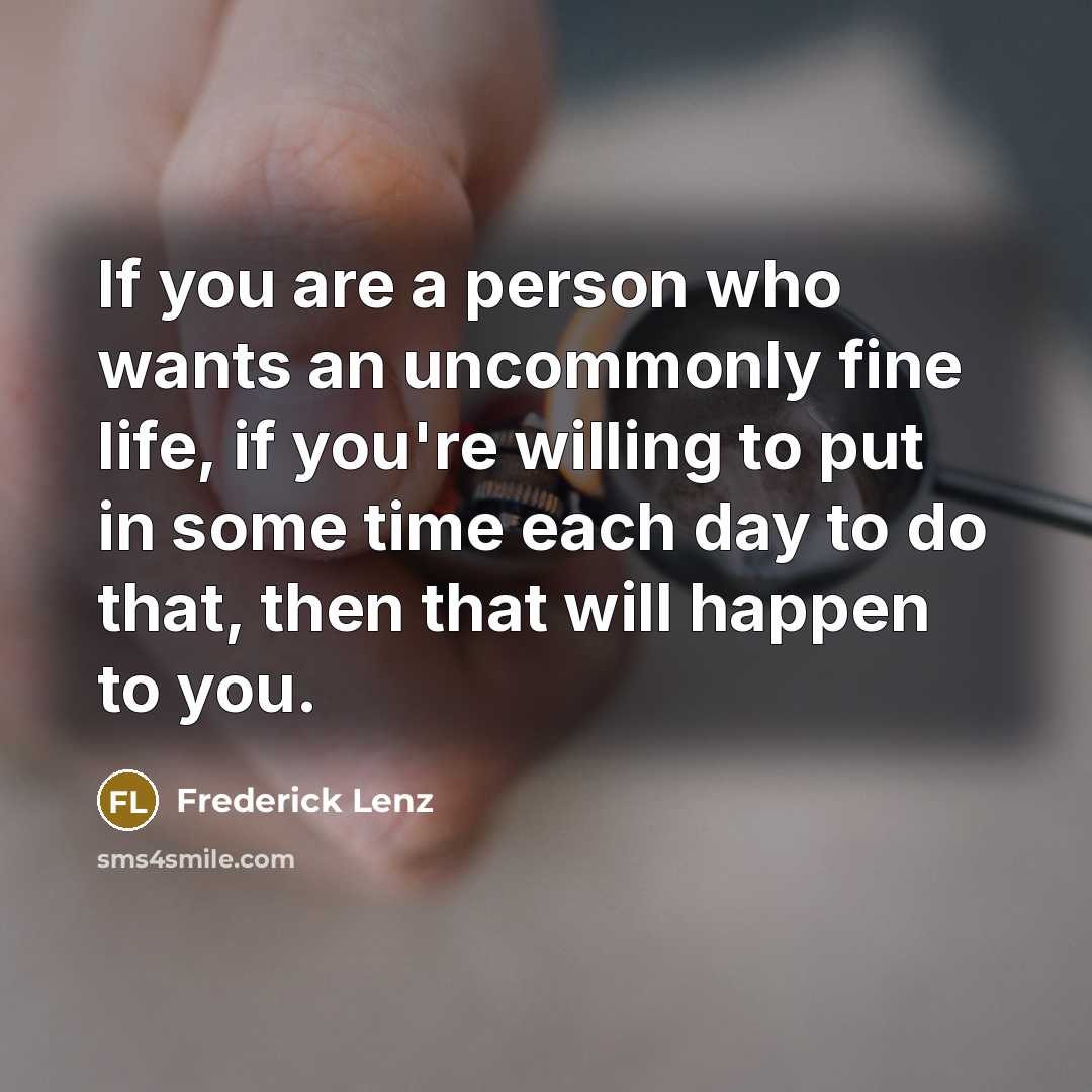 “If you are a person who wants an uncommonly fine life, if you're willing to put in some time each day to do that, then that will happen to you.” quote by Frederick Lenz