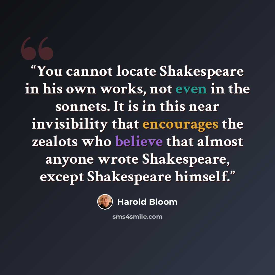 “You cannot locate Shakespeare in his own works, not even in the sonnets. It is in this near invisibility that encourages the zealots who believe that almost anyone wrote Shakespeare, except Shakespeare himself.” quote by Harold Bloom