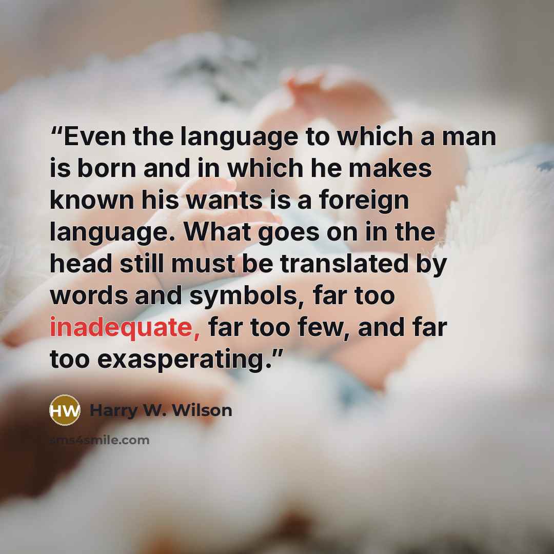 “Even the language to which a man is born and in which he makes known his wants is a foreign language. What goes on in the head still must be translated by words and symbols, far too inadequate, far too few, and far too exasperating.” quote by Harry W. Wilson