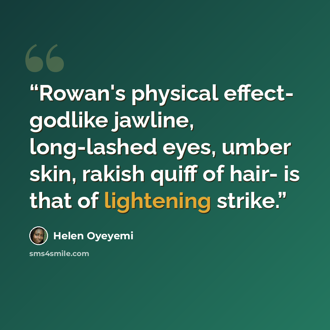 “Rowan's physical effect- godlike jawline, long-lashed eyes, umber skin, rakish quiff of hair- is that of lightening strike.” quote by Helen Oyeyemi
