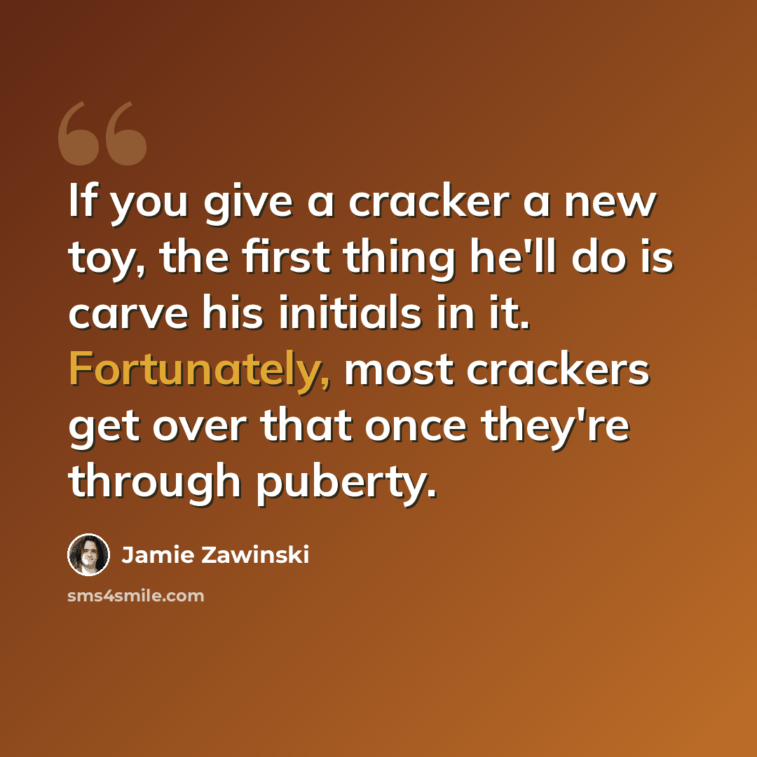 “If you give a cracker a new toy, the first thing he'll do is carve his initials in it. Fortunately, most crackers get over that once they're through puberty.” quote by Jamie Zawinski