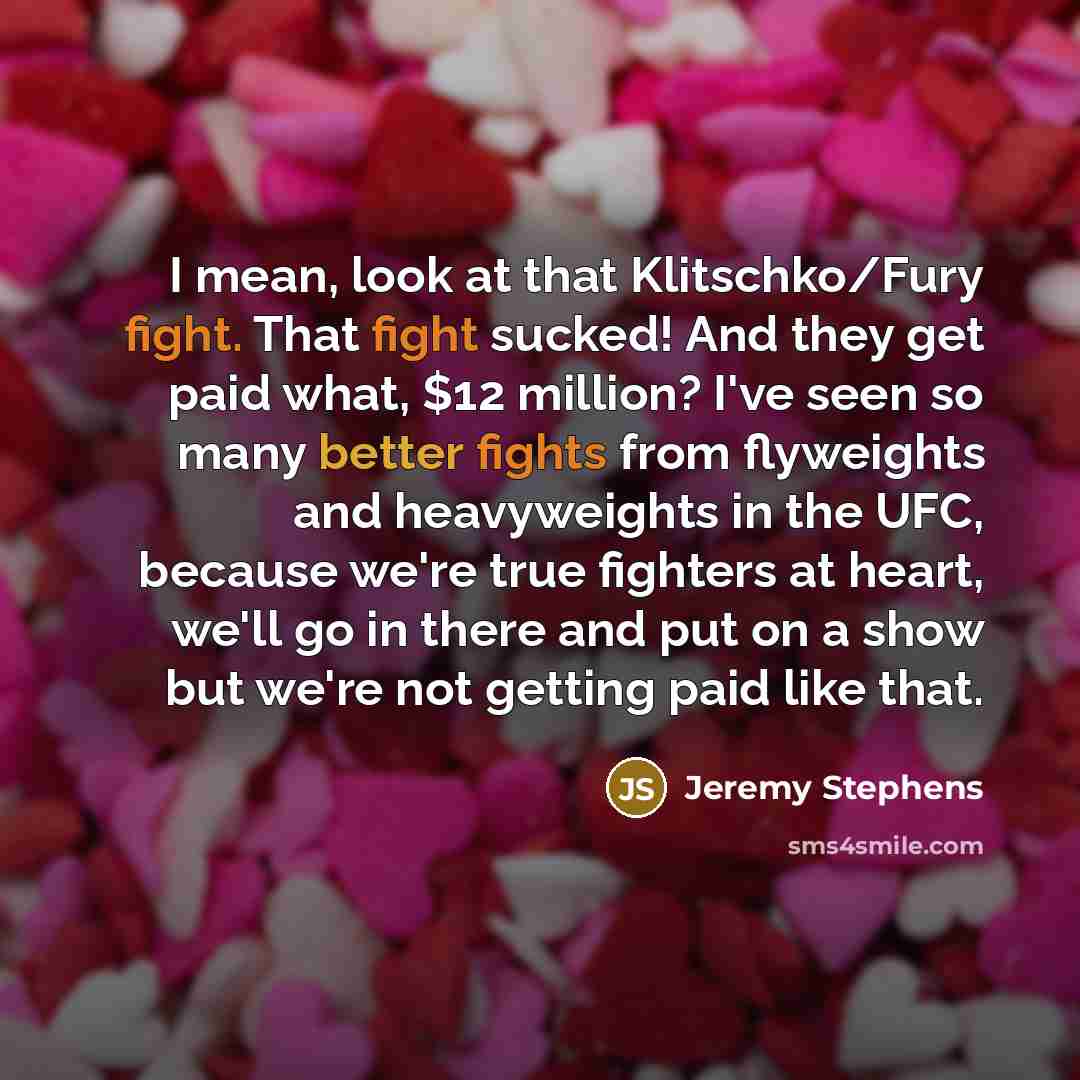 “I mean, look at that Klitschko/Fury fight. That fight sucked! And they get paid what, $12 million? I've seen so many better fights from flyweights and heavyweights in the UFC, because we're true fighters at heart, we'll go in there and put on a show but we're not getting paid like that.” quote by Jeremy Stephens