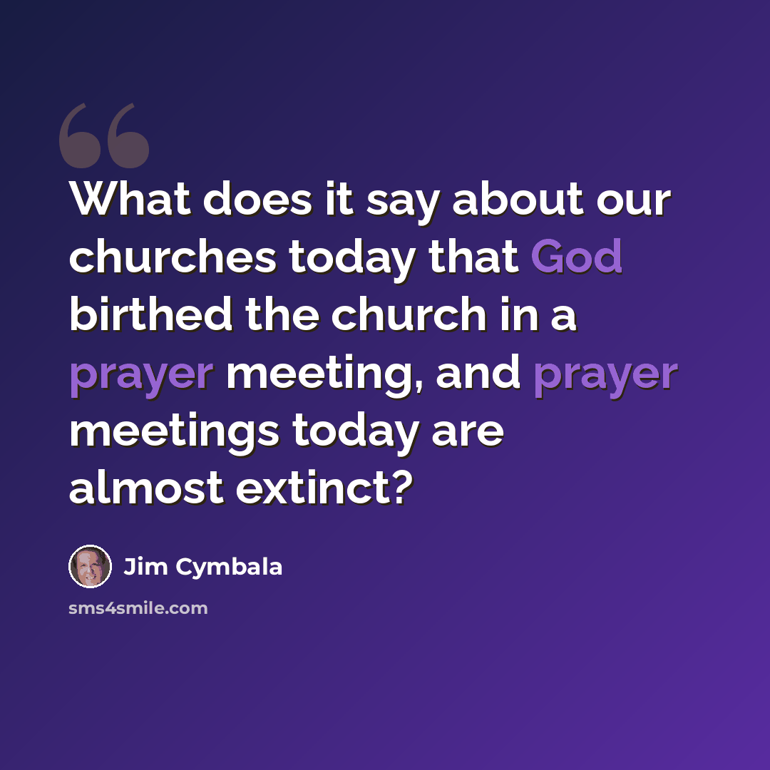 “What does it say about our churches today that God birthed the church in a prayer meeting, and prayer meetings today are almost extinct?” quote by Jim Cymbala