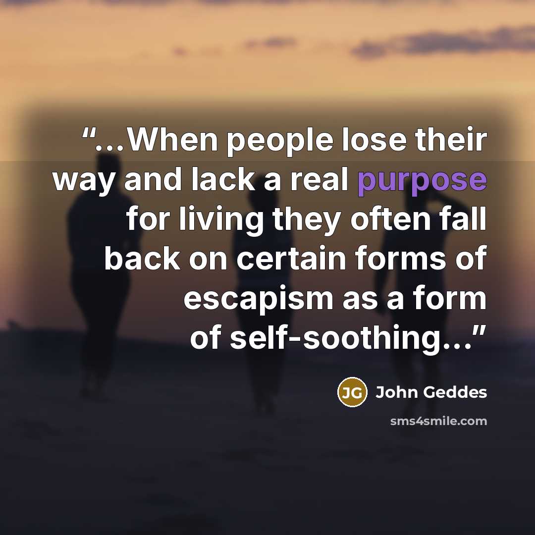 “...When people lose their way and lack a real purpose for living they often fall back on certain forms of escapism as a form of self-soothing...” quote by John Geddes