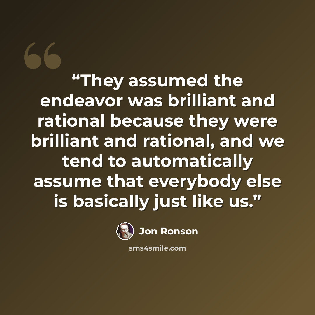 “They assumed the endeavor was brilliant and rational because they were brilliant and rational, and we tend to automatically assume that everybody else is basically just like us.” quote by Jon Ronson