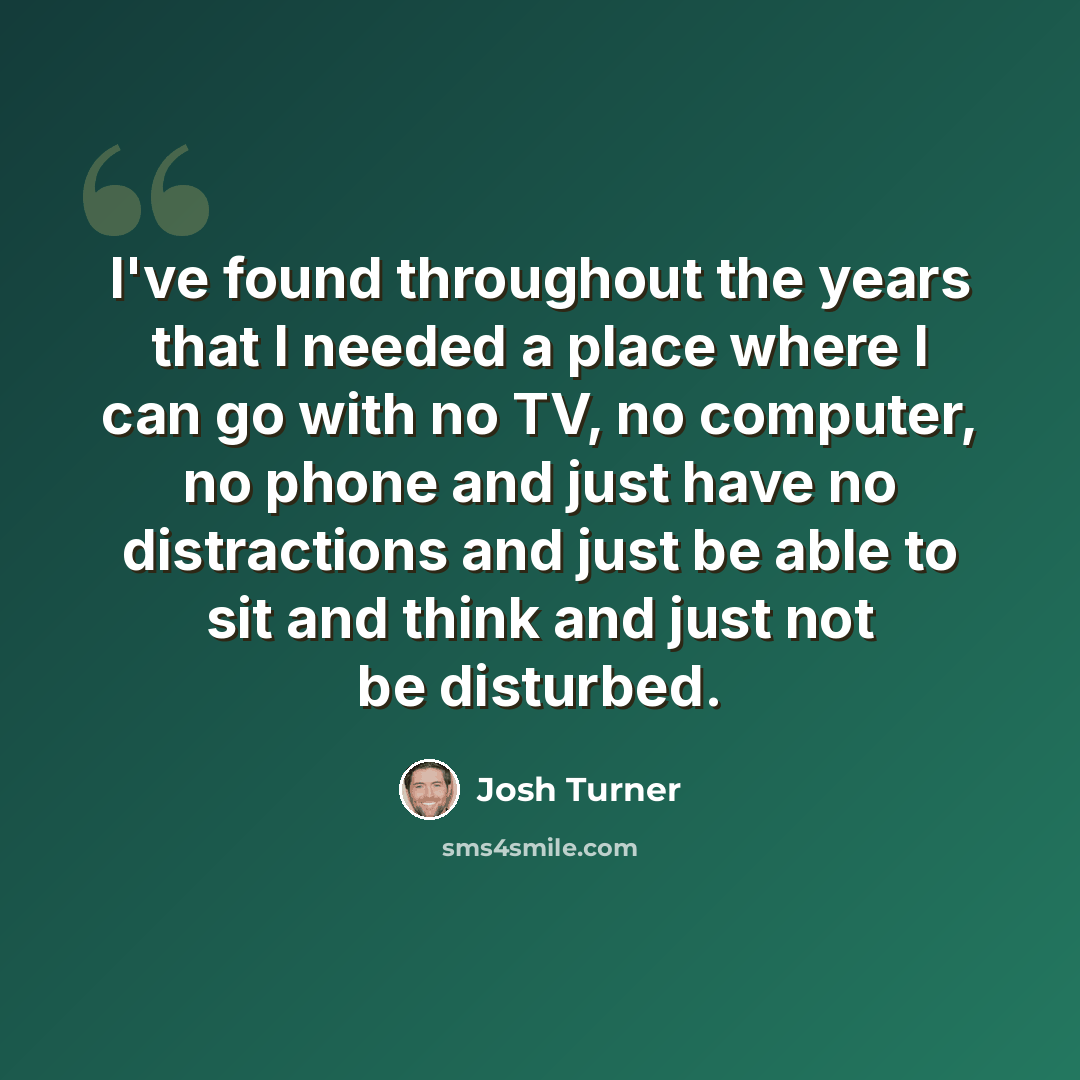 “I've found throughout the years that I needed a place where I can go with no TV, no computer, no phone and just have no distractions and just be able to sit and think and just not be disturbed.” quote by Josh Turner