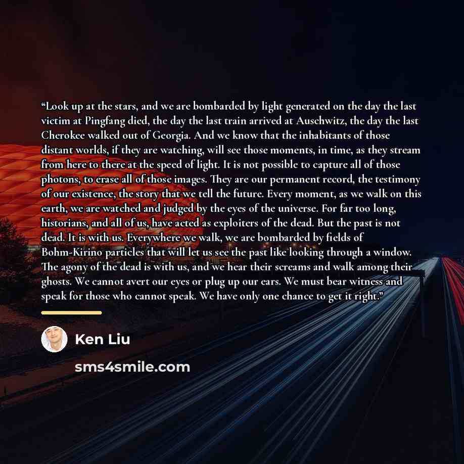 “Look up at the stars, and we are bombarded by light generated on the day the last victim at Pingfang died, the day the last train arrived at Auschwitz, the day the last Cherokee walked out of Georgia. And we know that the inhabitants of those distant worlds, if they are watching, will see those…” quote by Ken Liu