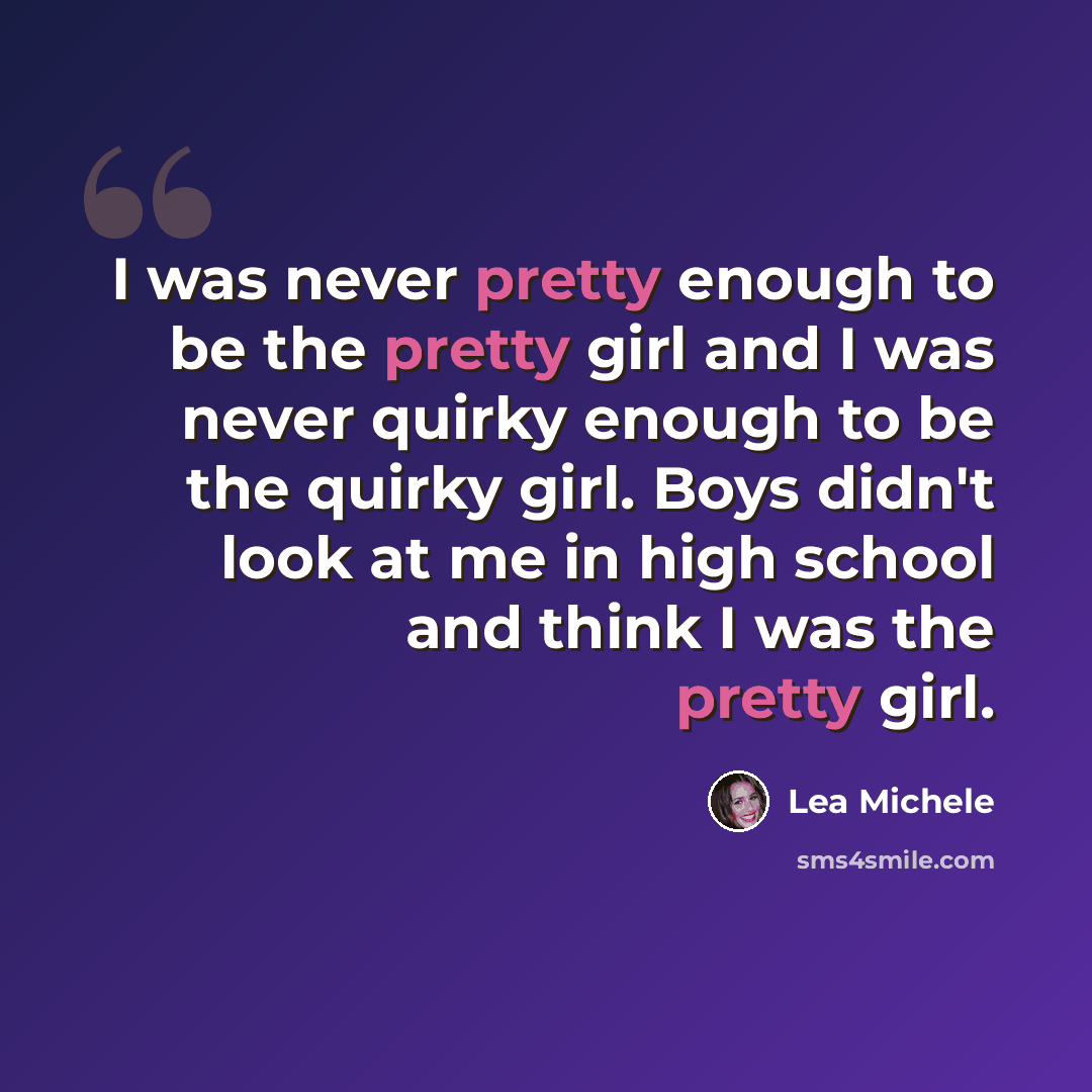 “I was never pretty enough to be the pretty girl and I was never quirky enough to be the quirky girl. Boys didn't look at me in high school and think I was the pretty girl.” quote by Lea Michele