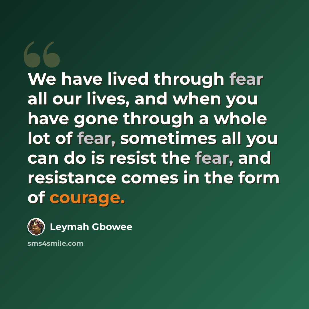 “We have lived through fear all our lives, and when you have gone through a whole lot of fear, sometimes all you can do is resist the fear, and resistance comes in the form of courage.” quote by Leymah Gbowee