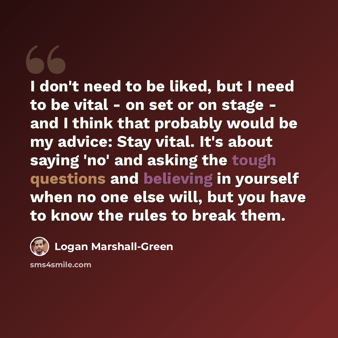 “I don't need to be liked, but I need to be vital - on set or on stage - and I think that probably would be my advice: Stay vital. It's about saying 'no' and asking the tough questions and believing in yourself when no one else will, but you have to know the rules to break them.” quote by Logan Marshall-Green