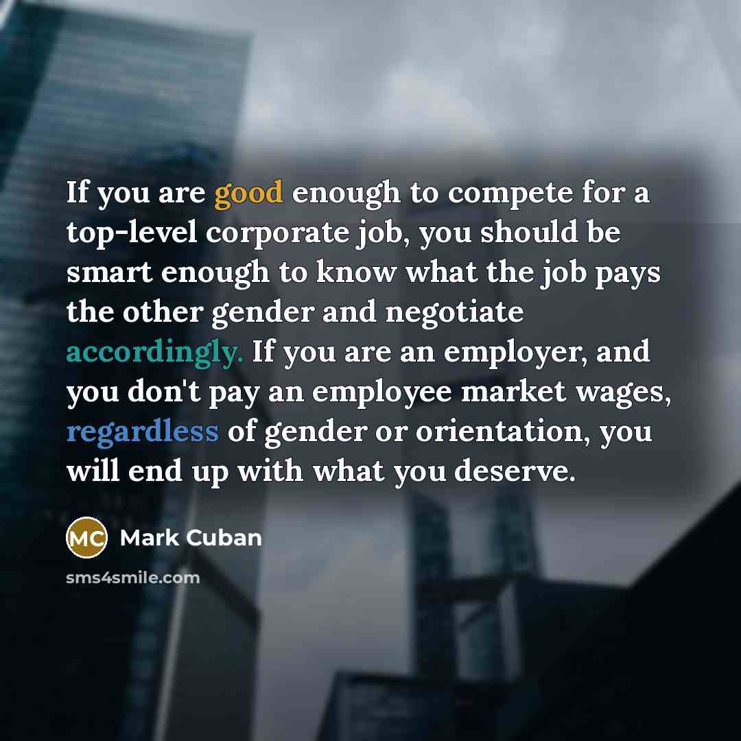 “If you are good enough to compete for a top-level corporate job, you should be smart enough to know what the job pays the other gender and negotiate accordingly. If you are an employer, and you don't pay an employee market wages, regardless of gender or orientation, you will end up with what you…” quote by Mark Cuban