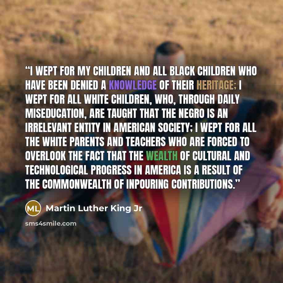 “I wept for my children and all black children who have been denied a knowledge of their heritage; I wept for all white children, who, through daily miseducation, are taught that the Negro is an irrelevant entity in American society; I wept for all the white parents and teachers who are forced to…” quote by Martin Luther King Jr