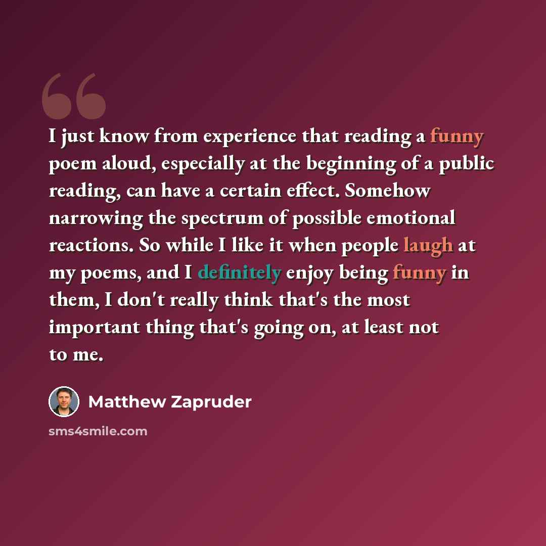 “I just know from experience that reading a funny poem aloud, especially at the beginning of a public reading, can have a certain effect. Somehow narrowing the spectrum of possible emotional reactions. So while I like it when people laugh at my poems, and I definitely enjoy being funny in them, I…” quote by Matthew Zapruder