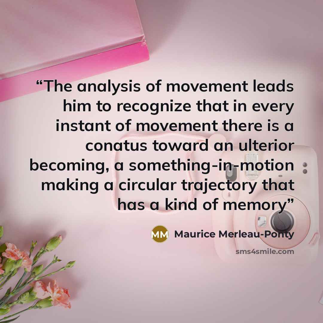 “The analysis of movement leads him to recognize that in every instant of movement there is a conatus toward an ulterior becoming, a something-in-motion making a circular trajectory that has a kind of memory” quote by Maurice Merleau-Ponty