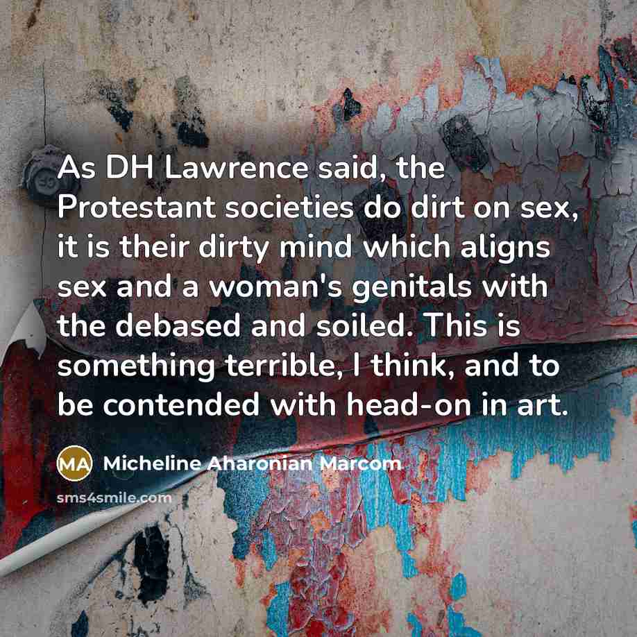 “As DH Lawrence said, the Protestant societies do dirt on sex, it is their dirty mind which aligns sex and a woman's genitals with the debased and soiled. This is something terrible, I think, and to be contended with head-on in art.” quote by Micheline Aharonian Marcom