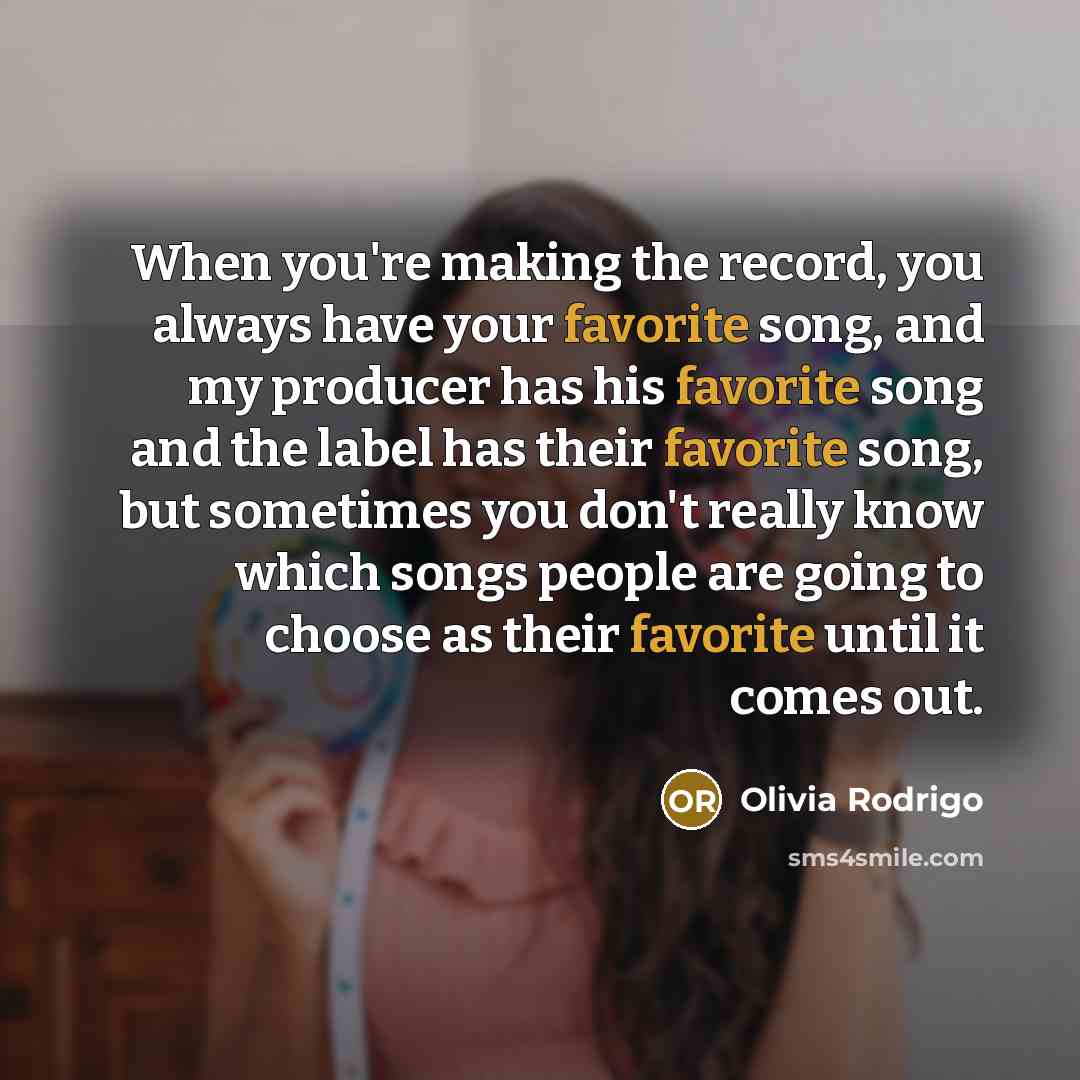 “When you're making the record, you always have your favorite song, and my producer has his favorite song and the label has their favorite song, but sometimes you don't really know which songs people are going to choose as their favorite until it comes out.” quote by Olivia Rodrigo