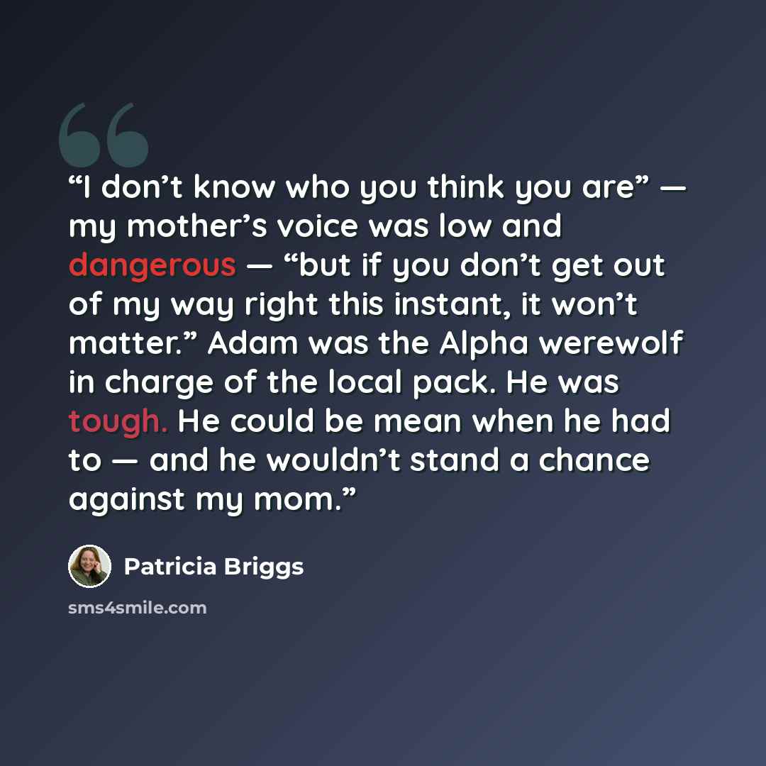 “I don’t know who you think you are” — my mother’s voice was low and dangerous — “but if you don’t get out of my way right this instant, it won’t matter.” Adam was the Alpha werewolf in charge of the local pack. He was tough. He could be mean when he had to — and he wouldn’t stand a chance against…” quote by Patricia Briggs