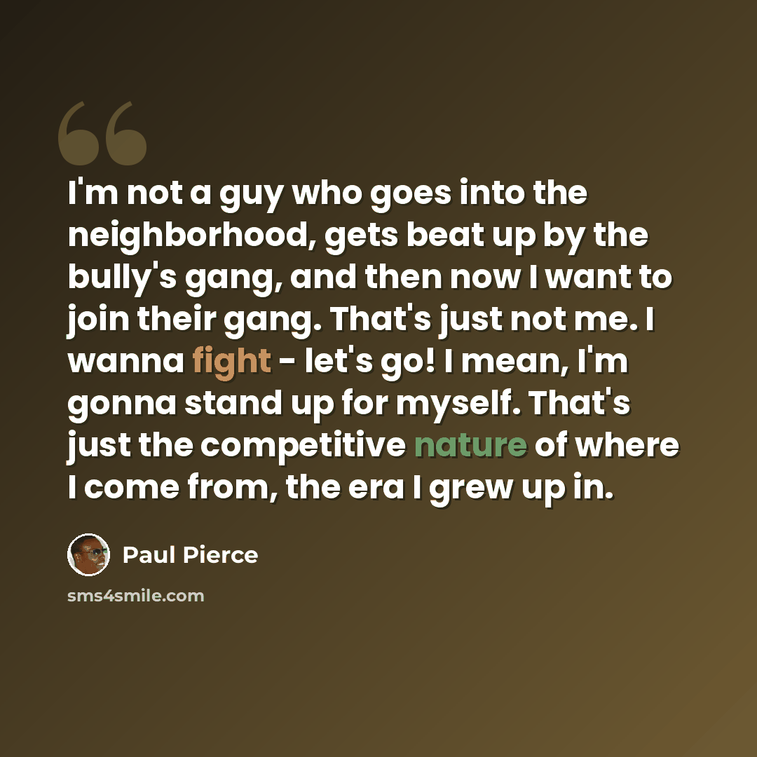 “I'm not a guy who goes into the neighborhood, gets beat up by the bully's gang, and then now I want to join their gang. That's just not me. I wanna fight - let's go! I mean, I'm gonna stand up for myself. That's just the competitive nature of where I come from, the era I grew up in.” quote by Paul Pierce
