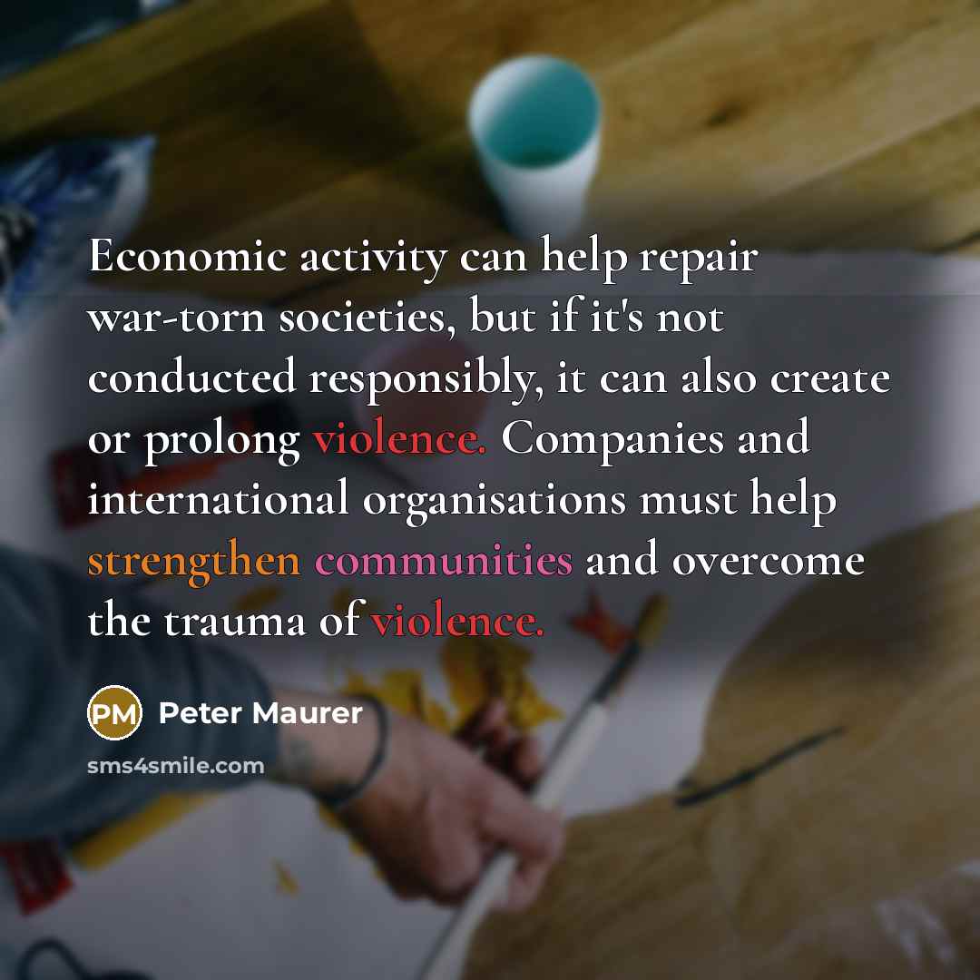“Economic activity can help repair war-torn societies, but if it's not conducted responsibly, it can also create or prolong violence. Companies and international organisations must help strengthen communities and overcome the trauma of violence.” quote by Peter Maurer