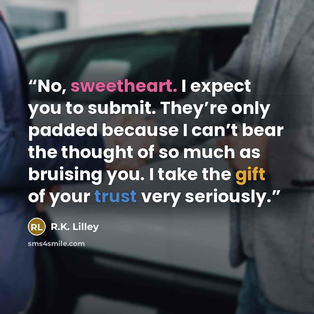 “No, sweetheart. I expect you to submit. They’re only padded because I can’t bear the thought of so much as bruising you. I take the gift of your trust very seriously.” quote by R.K. Lilley