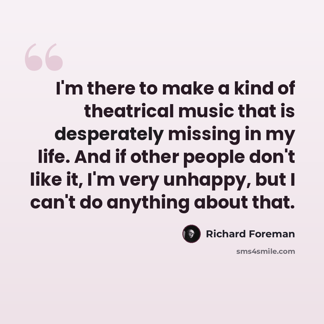 “I'm there to make a kind of theatrical music that is desperately missing in my life. And if other people don't like it, I'm very unhappy, but I can't do anything about that.” quote by Richard Foreman