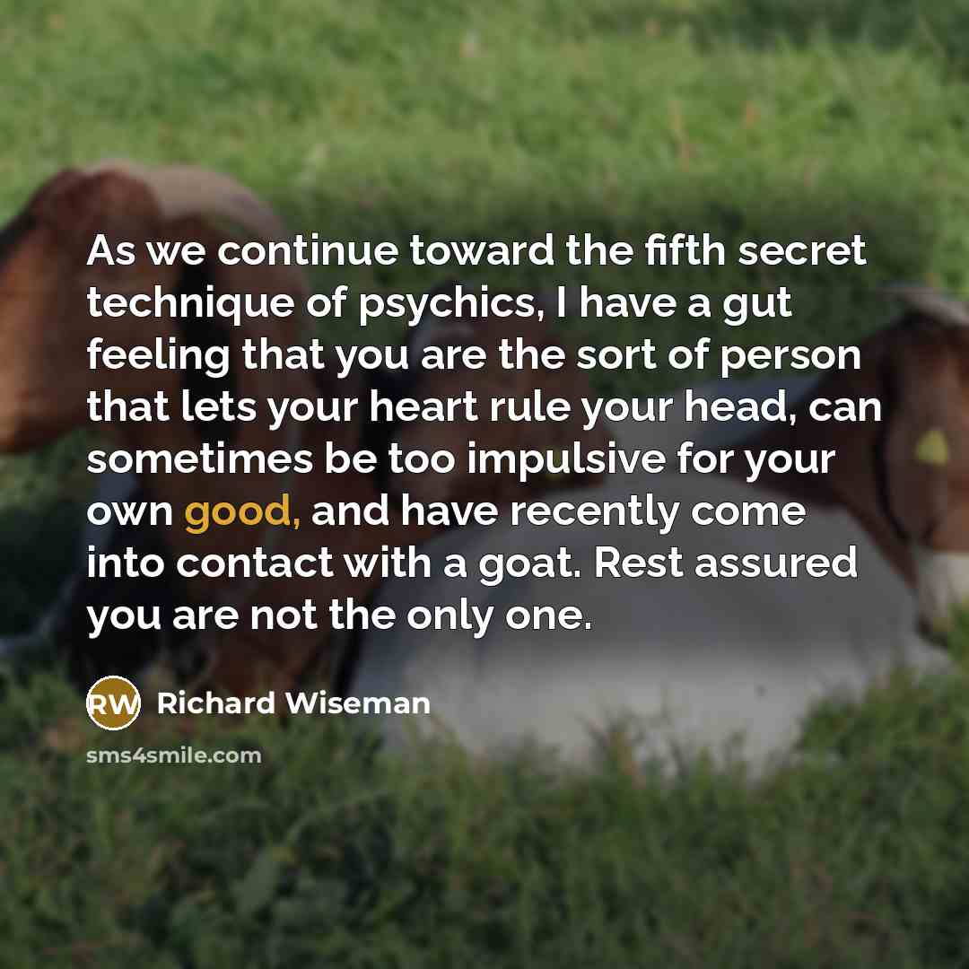 “As we continue toward the fifth secret technique of psychics, I have a gut feeling that you are the sort of person that lets your heart rule your head, can sometimes be too impulsive for your own good, and have recently come into contact with a goat. Rest assured you are not the only one.” quote by Richard Wiseman