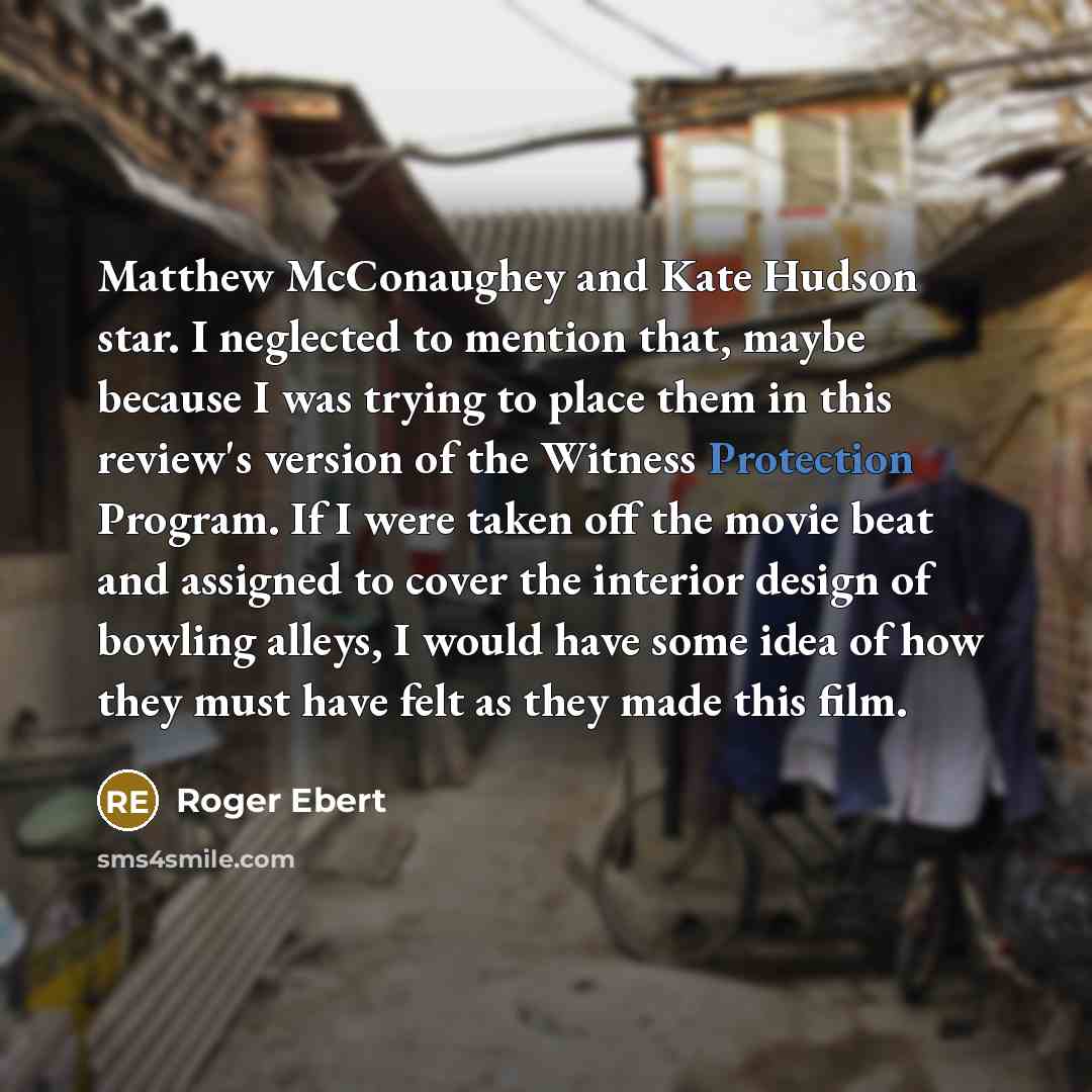 “Matthew McConaughey and Kate Hudson star. I neglected to mention that, maybe because I was trying to place them in this review's version of the Witness Protection Program. If I were taken off the movie beat and assigned to cover the interior design of bowling alleys, I would have some idea of how…” quote by Roger Ebert