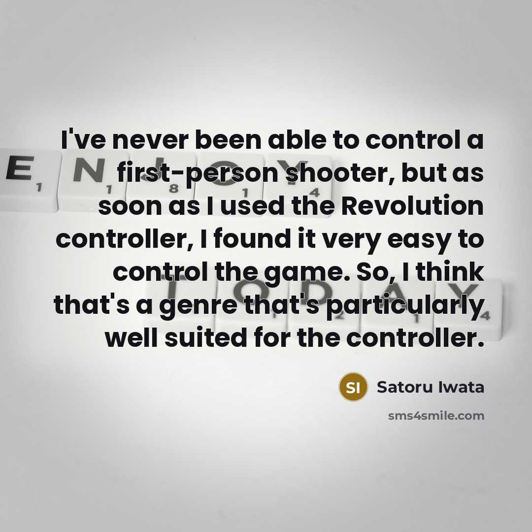 “I've never been able to control a first-person shooter, but as soon as I used the Revolution controller, I found it very easy to control the game. So, I think that's a genre that's particularly well suited for the controller.” quote by Satoru Iwata
