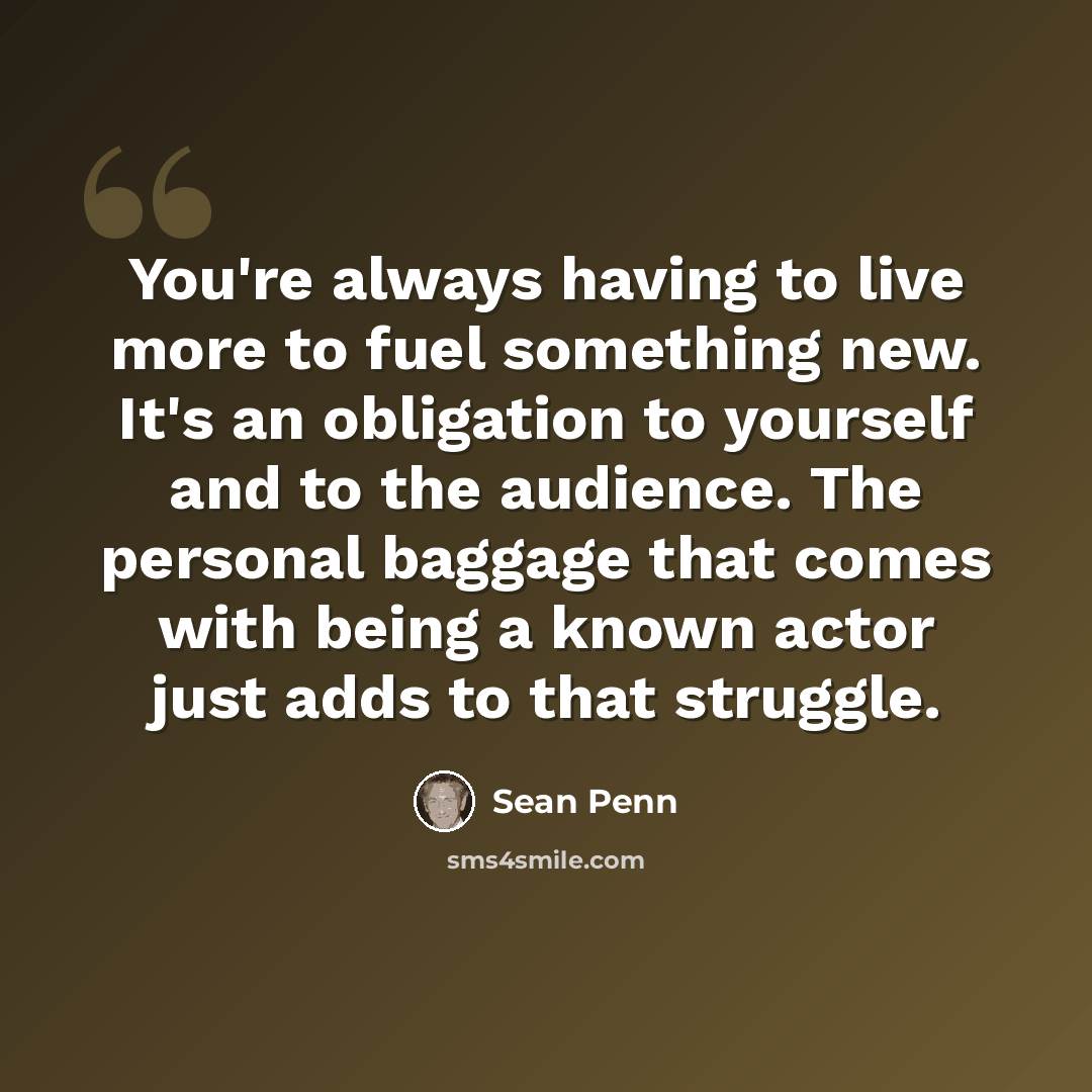 “You're always having to live more to fuel something new. It's an obligation to yourself and to the audience. The personal baggage that comes with being a known actor just adds to that struggle.” quote by Sean Penn