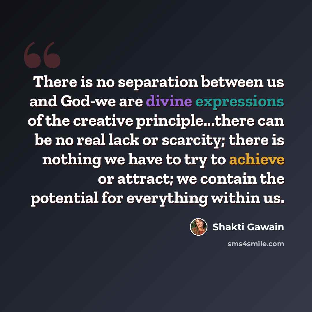 “There is no separation between us and God-we are divine expressions of the creative principle...there can be no real lack or scarcity; there is nothing we have to try to achieve or attract; we contain the potential for everything within us.” quote by Shakti Gawain
