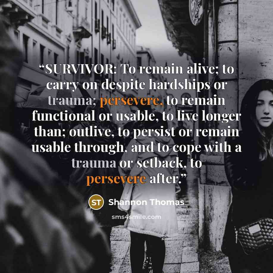 “SURVIVOR: To remain alive; to carry on despite hardships or trauma; persevere, to remain functional or usable, to live longer than; outlive, to persist or remain usable through, and to cope with a trauma or setback, to persevere after.” quote by Shannon Thomas