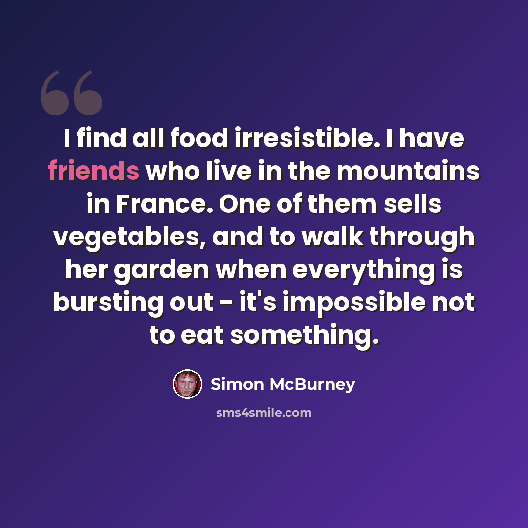 “I find all food irresistible. I have friends who live in the mountains in France. One of them sells vegetables, and to walk through her garden when everything is bursting out - it's impossible not to eat something.” quote by Simon McBurney
