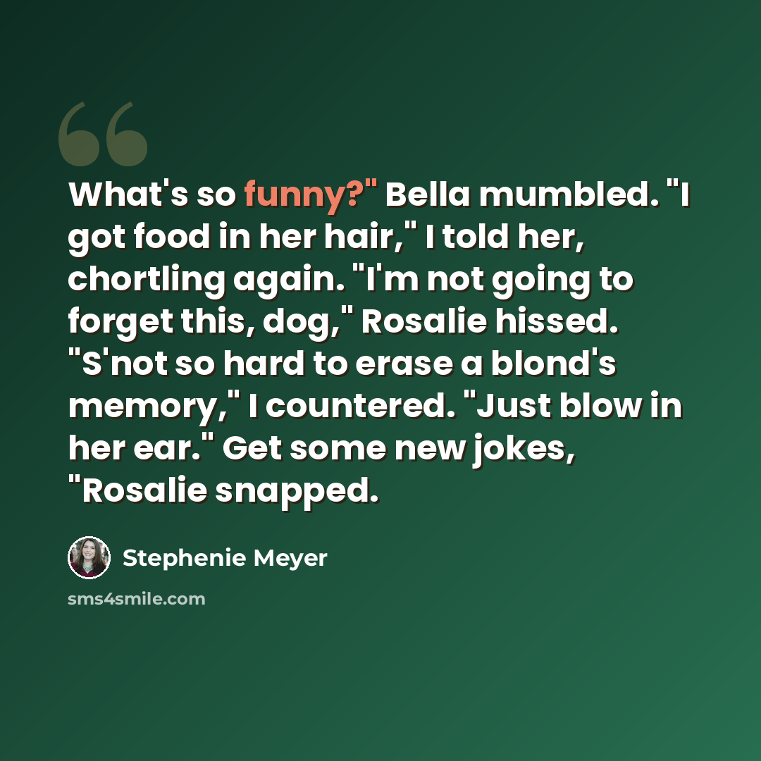 “What's so funny?" Bella mumbled. "I got food in her hair," I told her, chortling again. "I'm not going to forget this, dog," Rosalie hissed. "S'not so hard to erase a blond's memory," I countered. "Just blow in her ear." Get some new jokes, "Rosalie snapped.” quote by Stephenie Meyer