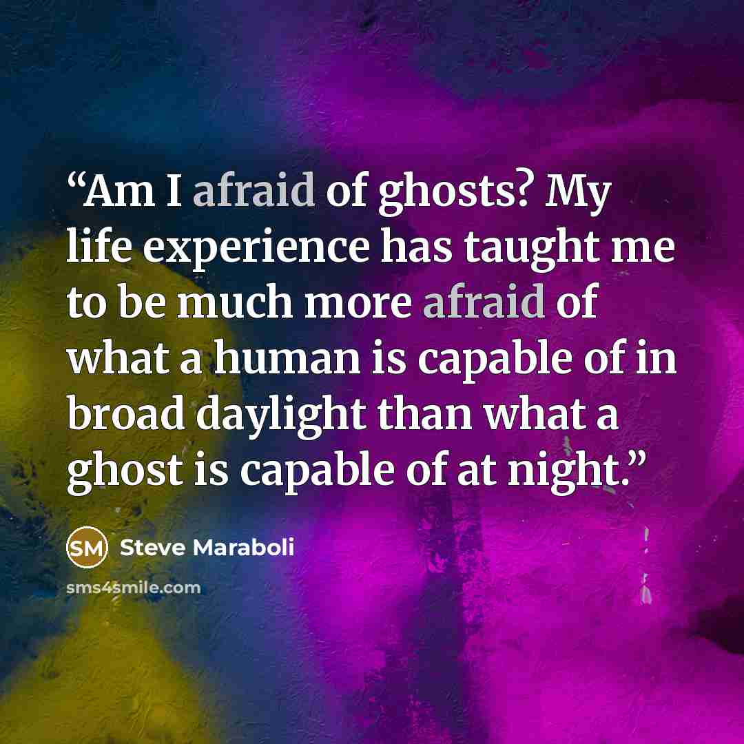 “Am I afraid of ghosts? My life experience has taught me to be much more afraid of what a human is capable of in broad daylight than what a ghost is capable of at night.” quote by Steve Maraboli