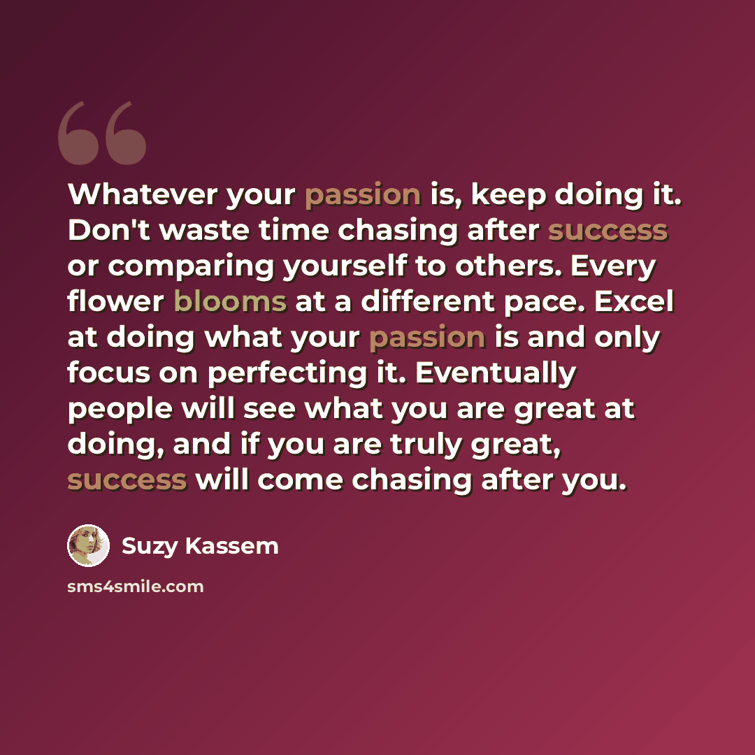 “Whatever your passion is, keep doing it. Don't waste time chasing after success or comparing yourself to others. Every flower blooms at a different pace. Excel at doing what your passion is and only focus on perfecting it. Eventually people will see what you are great at doing, and if you are…” quote by Suzy Kassem