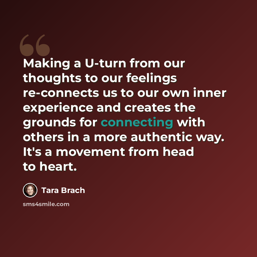 “Making a U-turn from our thoughts to our feelings re-connects us to our own inner experience and creates the grounds for connecting with others in a more authentic way. It's a movement from head to heart.” quote by Tara Brach