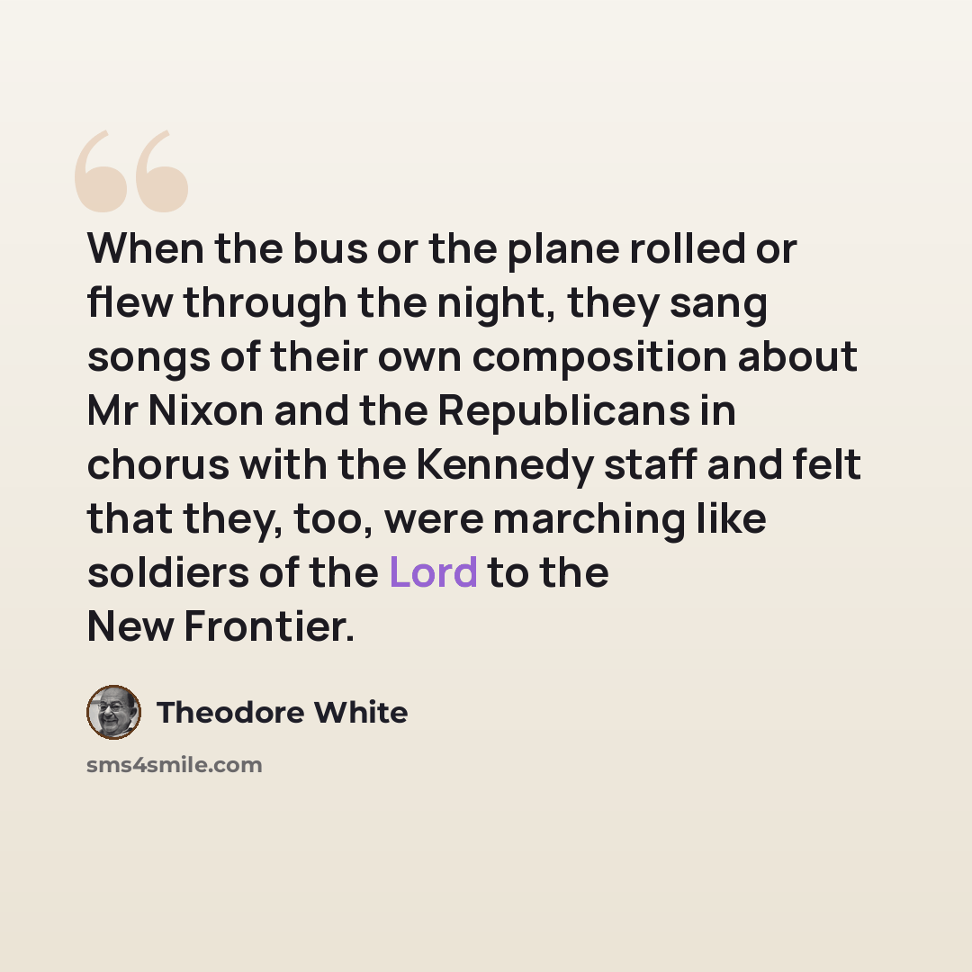 “When the bus or the plane rolled or flew through the night, they sang songs of their own composition about Mr Nixon and the Republicans in chorus with the Kennedy staff and felt that they, too, were marching like soldiers of the Lord to the New Frontier.” quote by Theodore White