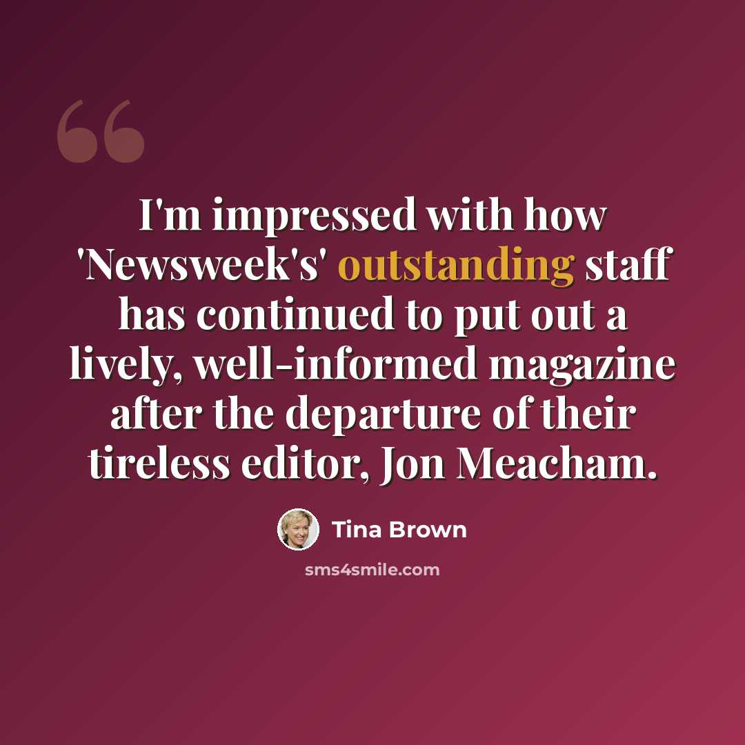 “I'm impressed with how 'Newsweek's' outstanding staff has continued to put out a lively, well-informed magazine after the departure of their tireless editor, Jon Meacham.” quote by Tina Brown