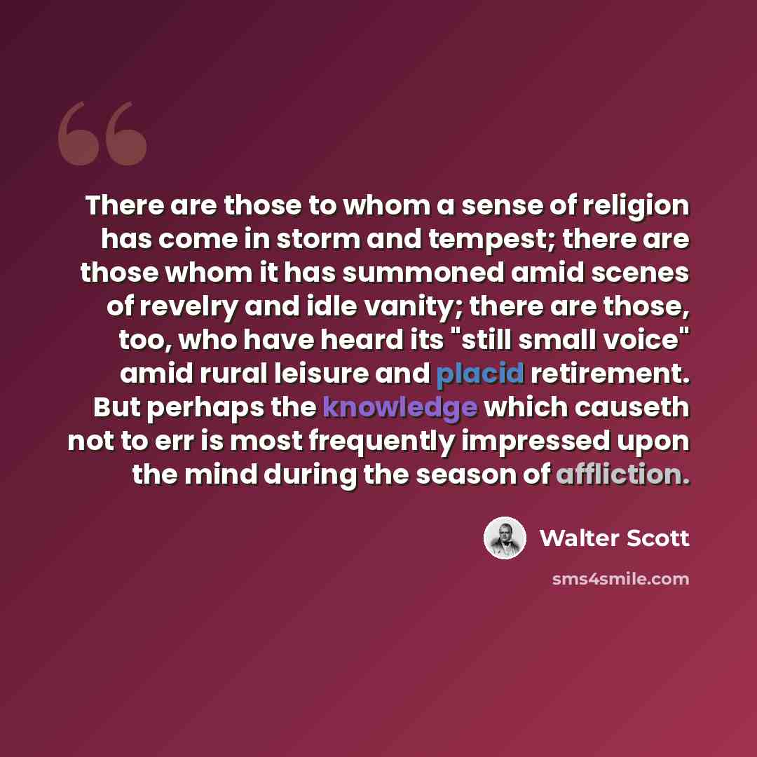 “There are those to whom a sense of religion has come in storm and tempest; there are those whom it has summoned amid scenes of revelry and idle vanity; there are those, too, who have heard its "still small voice" amid rural leisure and placid retirement. But perhaps the knowledge which causeth not…” quote by Walter Scott