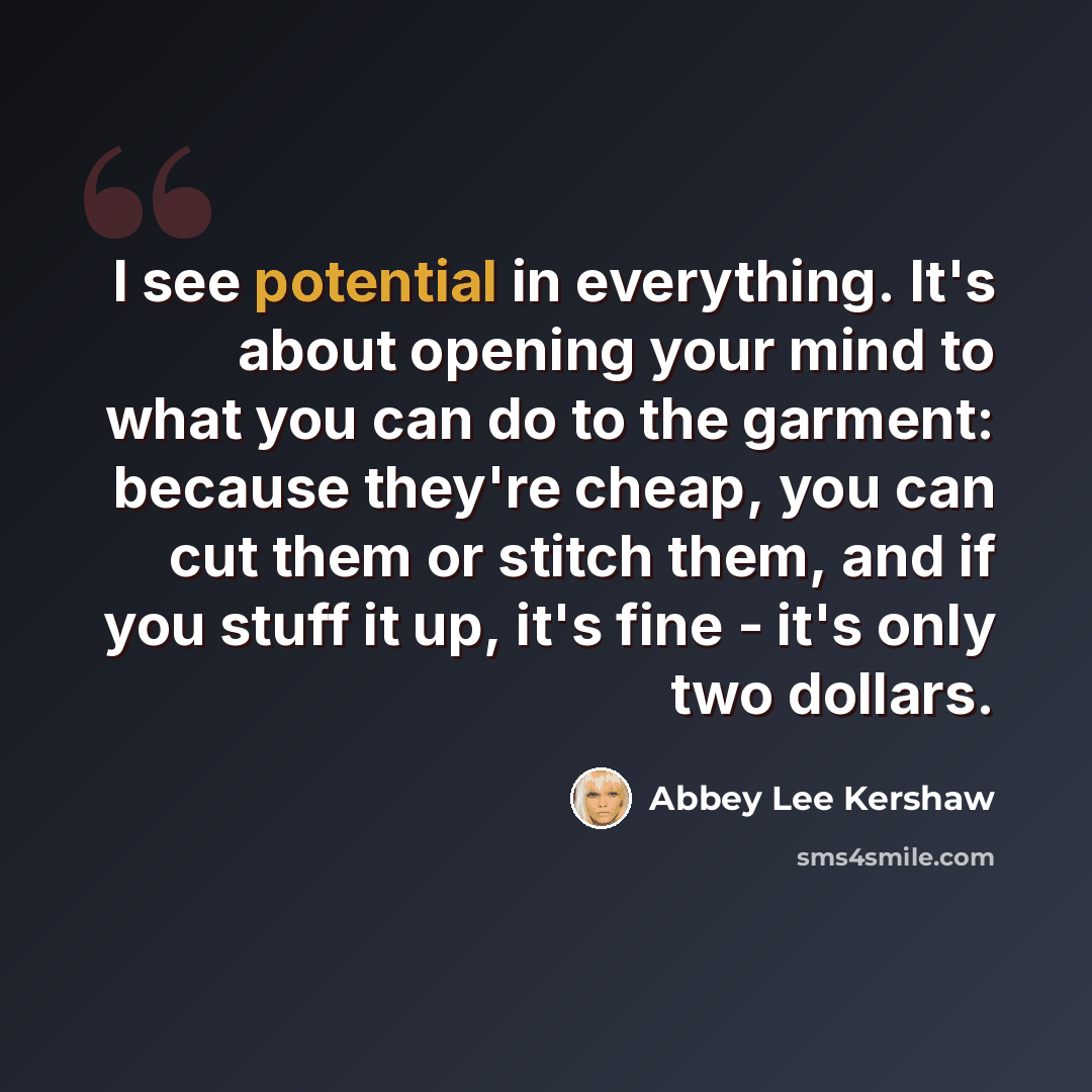 “I see potential in everything. It's about opening your mind to what you can do to the garment: because they're cheap, you can cut them or stitch them, and if you stuff it up, it's fine - it's only two dollars.” quote by Abbey Lee Kershaw