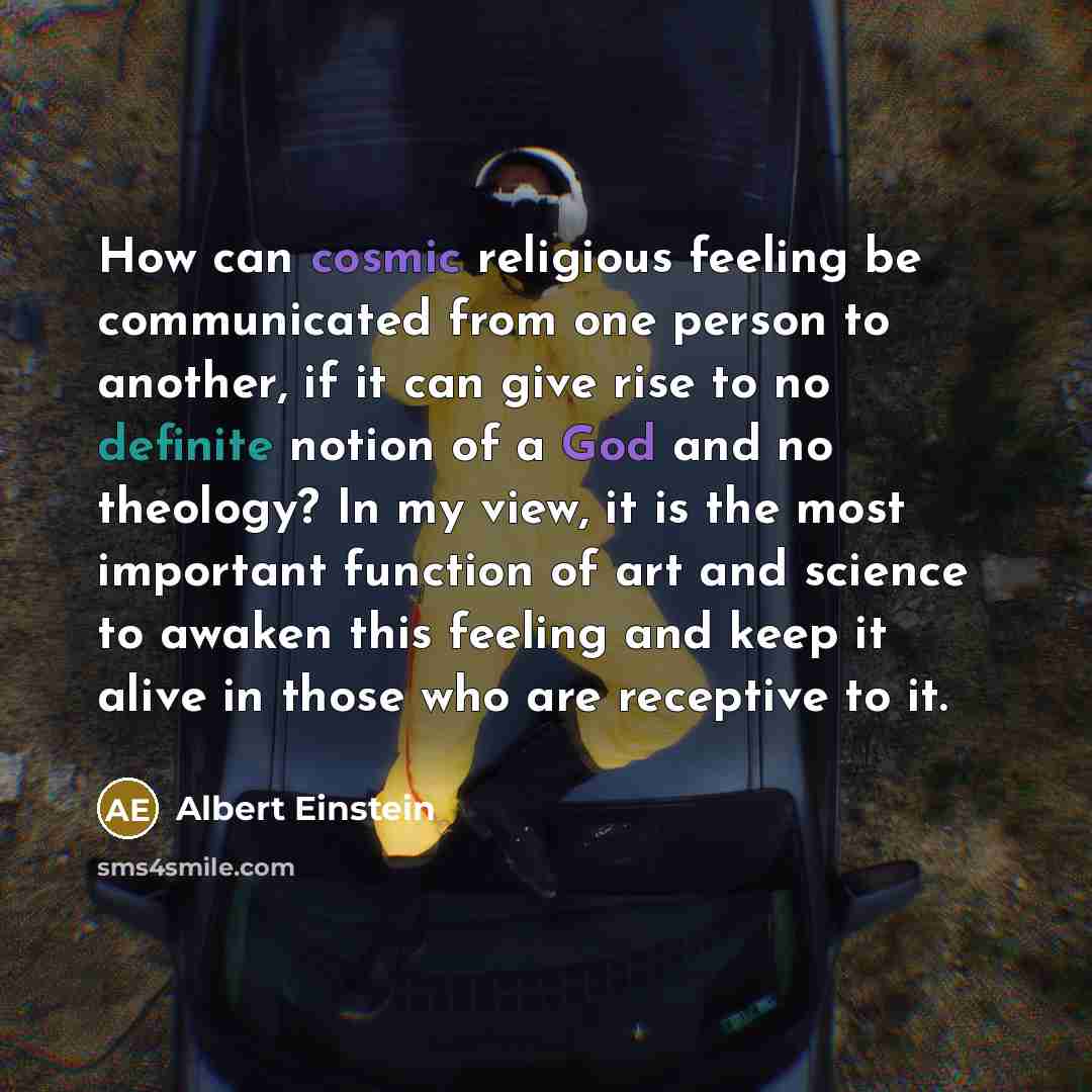“How can cosmic religious feeling be communicated from one person to another, if it can give rise to no definite notion of a God and no theology? In my view, it is the most important function of art and science to awaken this feeling and keep it alive in those who are receptive to it.” quote by Albert Einstein